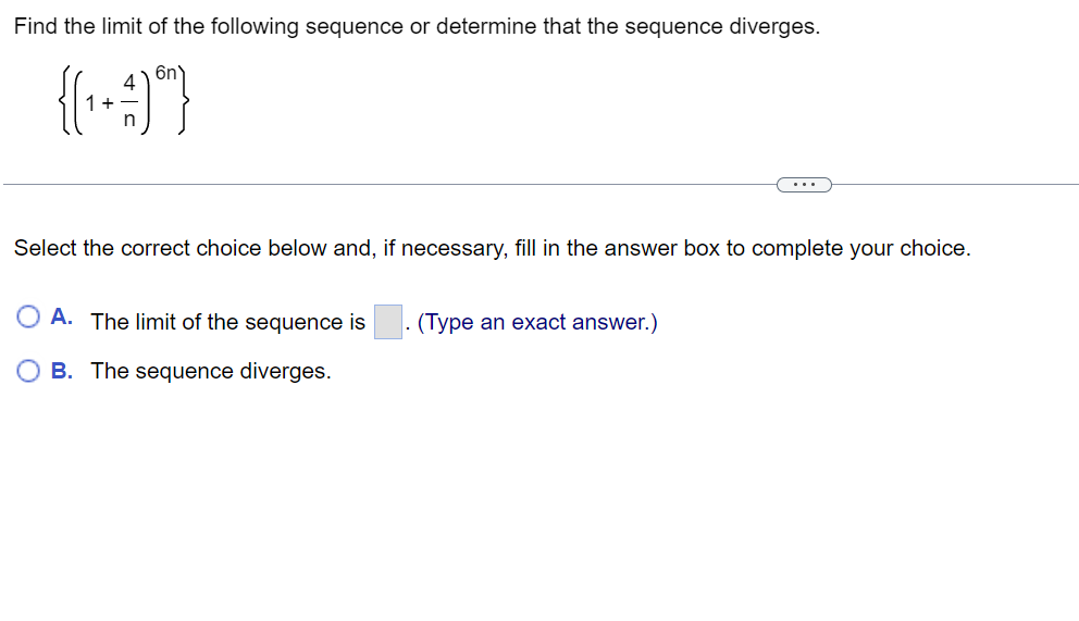 Find the limit of the following sequence or determine that the sequence diverges.
{(₁+1) ⁰}
Select the correct choice below and, if necessary, fill in the answer box to complete your choice.
OA. The limit of the sequence is (Type an exact answer.)
B. The sequence diverges.
...
.