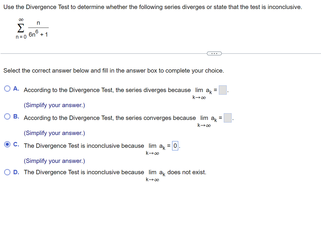 Use the Divergence Test to determine whether the following series diverges or state that the test is inconclusive.
M8
n
6
6n + 1
n=0
Select the correct answer below and fill in the answer box to complete your choice.
=
A. According to the Divergence Test, the series diverges because lim ak
k→∞
(Simplify your answer.)
B. According to the Divergence Test, the series converges because lim ak =
k→∞
(Simplify your answer.)
C. The Divergence Test is inconclusive because lim ak = 0.
k→∞
(Simplify your answer.)
D. The Divergence Test is inconclusive because lim ak does not exist.
k→∞