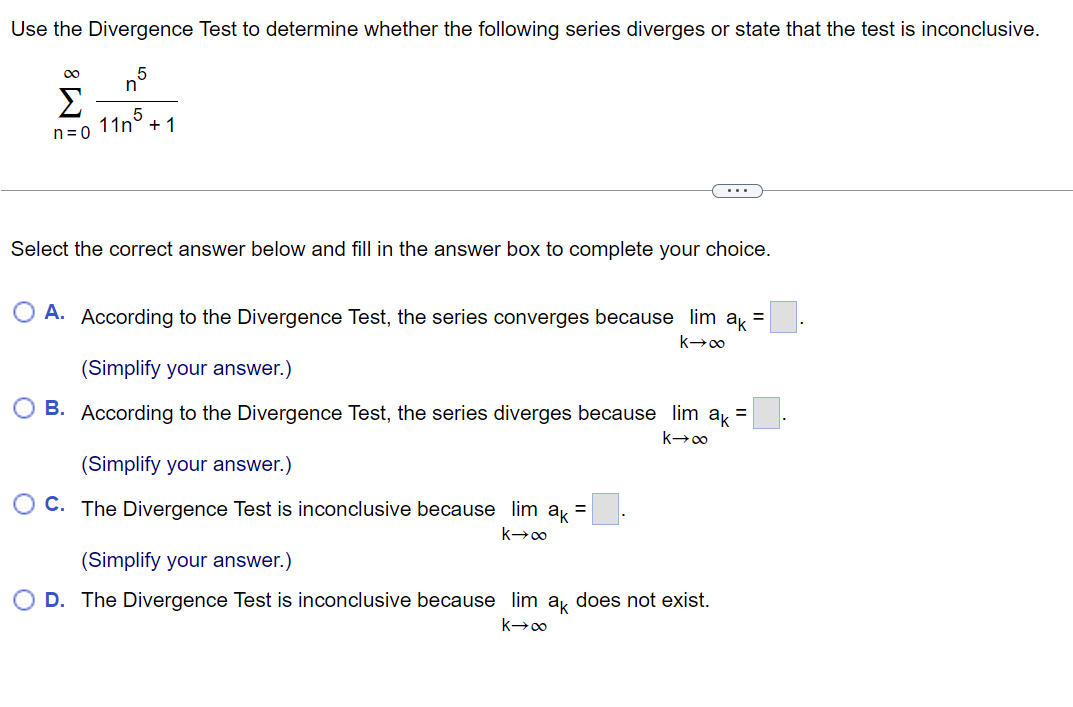 Use the Divergence Test to determine whether the following series diverges or state that the test is inconclusive.
5
n
Σ +1
n=0
11n5
Select the correct answer below and fill in the answer box to complete your choice.
A. According to the Divergence Test, the series converges because lim ak =
k→∞
(Simplify your answer.)
B. According to the Divergence Test, the series diverges because lim ak =
k→∞
(Simplify your answer.)
OC. The Divergence Test is inconclusive because lim ak =
k→∞
(Simplify your answer.)
O D. The Divergence Test is inconclusive because lim ak does not exist.
k→∞