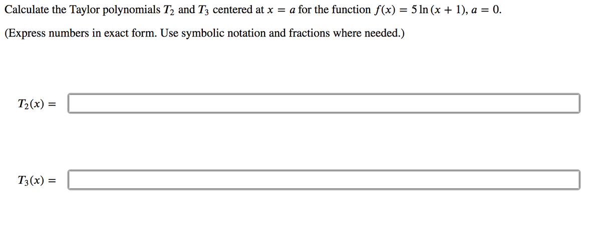 Calculate the Taylor polynomials T2 and T3 centered at x = a for the function f(x) = 5 ln (x + 1), a = 0.
(Express numbers in exact form. Use symbolic notation and fractions where needed.)
T2(x) =
T3(x) =
