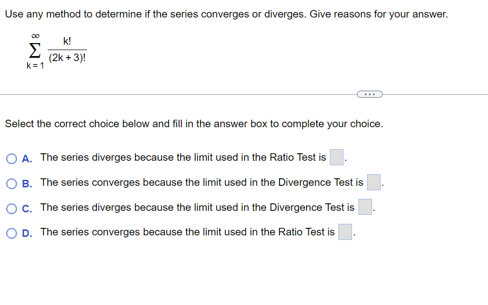 Use any method to determine if the series converges or diverges. Give reasons for your answer.
∞
Σ
k=1
k!
(2k + 3)!
Select the correct choice below and fill in the answer box to complete your choice.
O A. The series diverges because the limit used in the Ratio Test is
B. The series converges because the limit used in the Divergence Test is
C. The series diverges because the limit used in the Divergence Test is
D. The series converges because the limit used the Ratio Test is