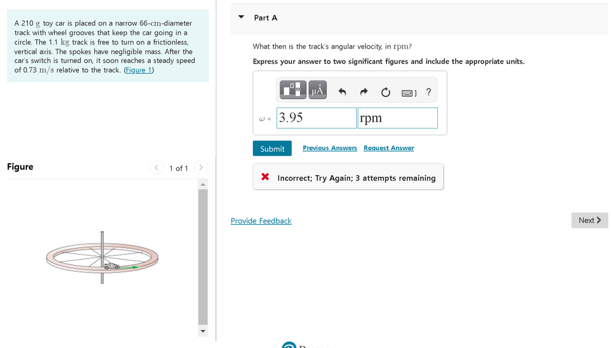 Part A
A 210 g toy car is placed on a narrow 66-cm-diameter
track with wheel grooves that keep the car going in a
circle. The 1.1 kg track is free to turn on a frictionless,
vertical axis. The spokes have negligible mass. After the
car's switch is turned on, it soon reaches a steady speed
of 0.73 m/s relative to the track. (Figure 1)
What then is the track's angular velocity, in rpm?
Express your answer to two significant figures and include the appropriate units.
?
3.95
rpm
W =
Submit
Previous Answers Request Answer
Figure
1 of 1
X Incorrect; Try Again; 3 attempts remaining
Provide Feedback
Next >
