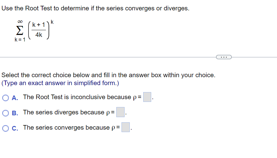 Use the Root Test to determine if the series converges or diverges.
k
k
(K4+1)*
4k
Σ
k=1
Select the correct choice below and fill in the answer box within your choice.
(Type an exact answer in simplified form.)
O A. The Root Test is inconclusive because p =
O B. The series diverges because p=
O c. The series converges because p=