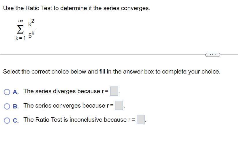 Use the Ratio Test to determine if the series converges.
k²
5k
Σ Σ
k=1
Select the correct choice below and fill in the answer box to complete your choice.
A. The series diverges because r =
O B. The series converges because r =
O c. The Ratio Test is inconclusive because r =