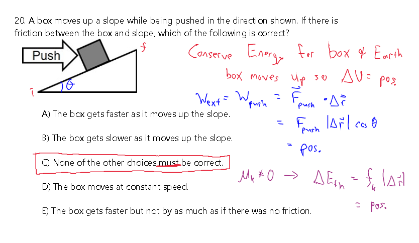 20. A box moves up a slope while being pushed in the direction shown. If there is
friction between the box and slope, which of the following is correct?
f
Conserve
Push
Energy for box & Earth
box moves up so AU= pos
Wext = W
A) The box gets faster as it moves up the slope.
B) The box gets slower as it moves up the slope.
C) None of the other choices must be correct.
D) The box moves at constant speed.
push
Михо →
push A²
TAř| ces
F
co
Push
pos.
E) The box gets faster but not by as much as if there was no friction.
B
Деви = fulonl
= pos.