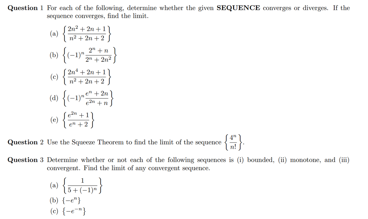 Question 1 For each of the following, determine whether the given SEQUENCE converges or diverges. If the
sequence converges, find the limit.
2n2 + 2n + 1
(a)
I n2 + 2n +2
2" + n
(b)
(-1)",
2n + 2n2
( 2n4 + 2n + 11
(c)
n2 + 2n + 2
(d)
en
(-1)".
+ 2n
e2n + n
e2n
(e)
11
+
en +2
4n
Question 2 Use the Squeeze Theorem to find the limit of the sequence
n!
Question 3 Determine whether or not each of the following sequences is (i) bounded, (ii) monotone, and (iii)
convergent. Find the limit of any convergent sequence.
1
(a)
5 + (
1)n
(b) {-e"}
(c) {-e-"}
