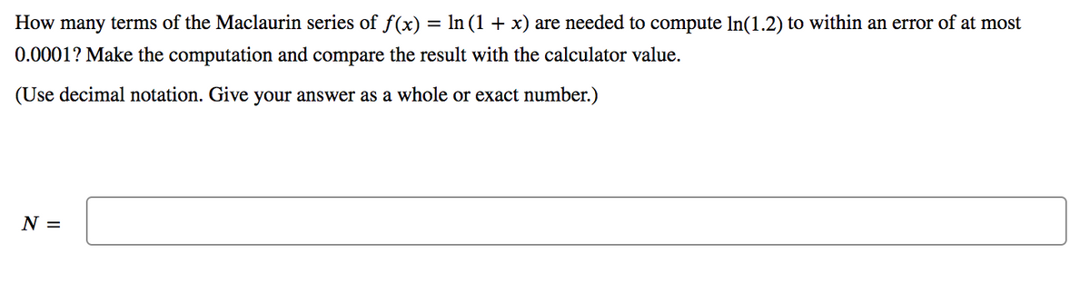 How many terms of the Maclaurin series of f(x) = In (1 + x) are needed to compute In(1.2) to within an error of at most
0.0001? Make the computation and compare the result with the calculator value.
(Use decimal notation. Give your answer as a whole or exact number.)
N =
