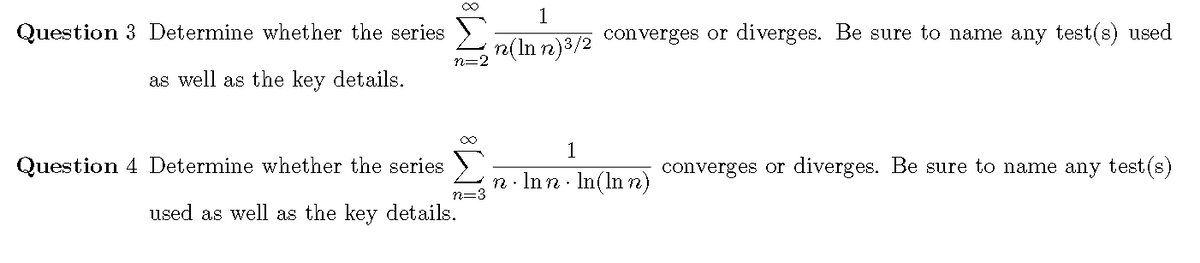 1
Question 3 Determine whether the series
converges or diverges. Be sure to name any test(s) used
n=2 "(In n)3/2
as well as the key details.
1
Question 4 Determine whether the series
converges or diverges. Be sure to name any test (s)
n· Inn · In(In n)
n=3
used as well as the key details.
