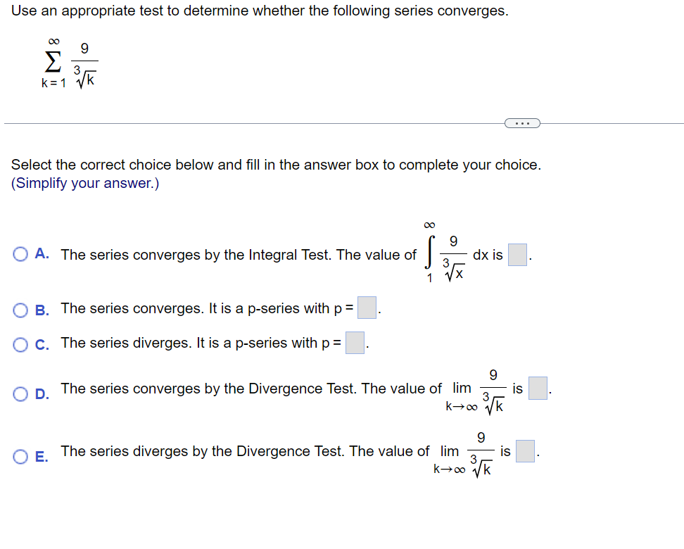 Use an appropriate test to determine whether the following series converges.
8!!!
Σ
9
3
k=1 ³√k
Select the correct choice below and fill in the answer box to complete your choice.
(Simplify your answer.)
O A. The series converges by the Integral Test. The value of
1
O D.
B. The series converges. It is a p-series with p =
O c. The series diverges. It is a p-series with p =
9
3
dx is
9
The series converges by the Divergence Test. The value of lim
k→∞ √k
9
E.
The series diverges by the Divergence Test. The value of lim
k→∞ √k
is
is