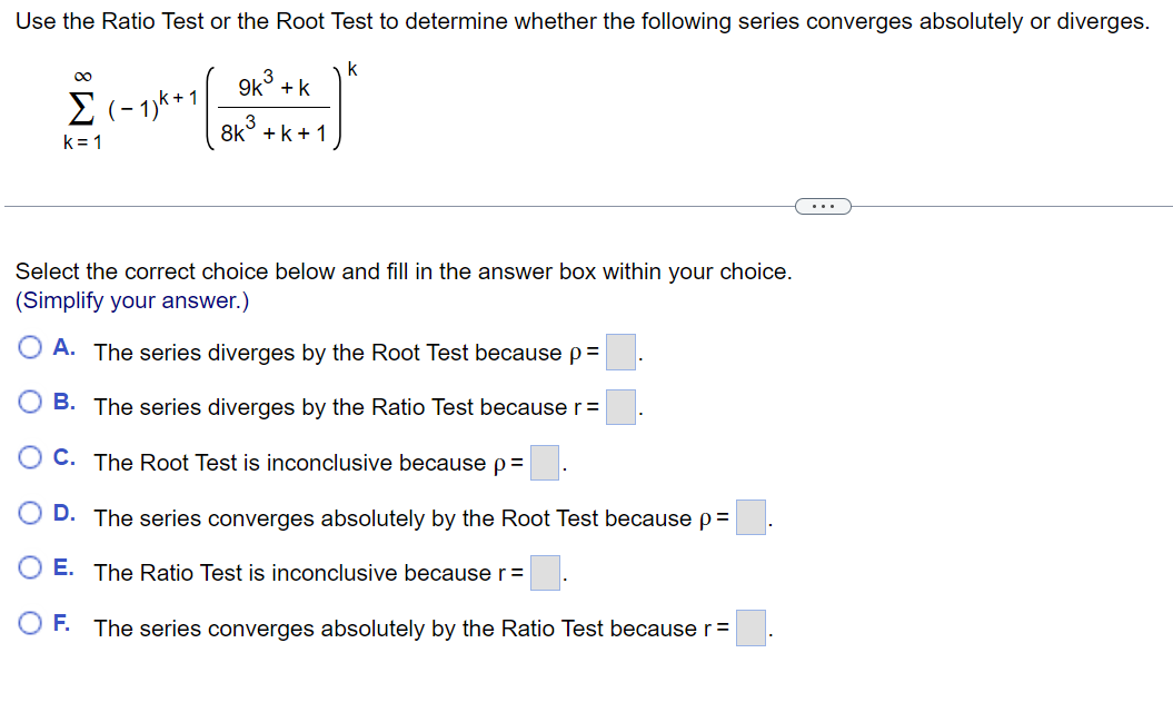 Use the Ratio Test or the Root Test to determine whether the following series converges absolutely or diverges.
k
∞
Σ(-1)k+1
1/4+1/=
k=1
9k + k
3
8k+k+1
Select the correct choice below and fill in the answer box within your choice.
(Simplify your answer.)
A. The series diverges by the Root Test because p =
B. The series diverges by the Ratio Test because r=
C. The Root Test is inconclusive because p=
D. The series converges absolutely by the Root Test because p=
E. The Ratio Test is inconclusive because r =
O F. The series converges absolutely by the Ratio Test because r =