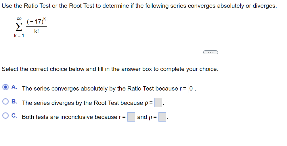 Use the Ratio Test or the Root Test to determine if the following series converges absolutely or diverges.
8!!!
Σ
k=1
-17)k
k!
Select the correct choice below and fill in the answer box to complete your choice.
A. The series converges absolutely by the Ratio Test because r = 0.
B. The series diverges by the Root Test because p=
OC. Both tests are inconclusive because r =
and p =