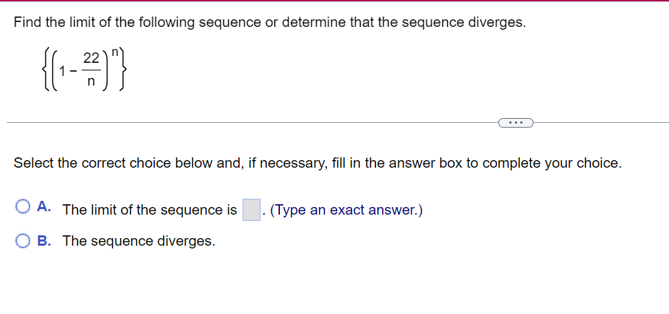 Find the limit of the following sequence or determine that the sequence diverges.
{(₁-²2)"}
Select the correct choice below and, if necessary, fill in the answer box to complete your choice.
A. The limit of the sequence is . (Type an exact answer.)
B. The sequence diverges.