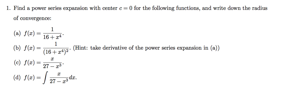 1. Find a power series expansion with center c=0 for the following functions, and write down the radius
of convergence:
1
(a) f(x) =
16 + x4
1
(b) f(x) =
(Hint: take derivative of the power series expansion in (a))
(16+ x4)²
(c) f(x) :
27 – x3*
(d) f(x) = /
dx.
· x3
27 –
