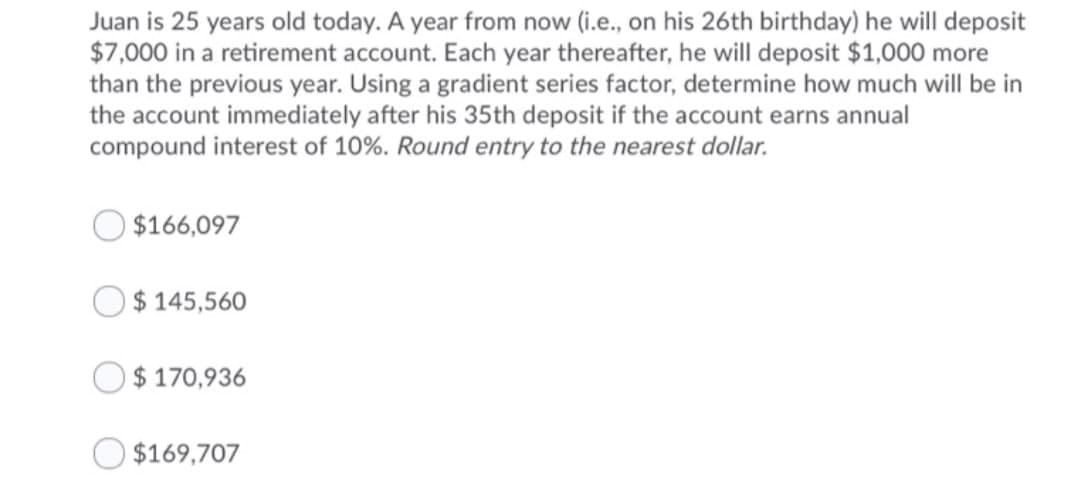 Juan is 25 years old today. A year from now (i.e., on his 26th birthday) he will deposit
$7,000 in a retirement account. Each year thereafter, he will deposit $1,000 more
than the previous year. Using a gradient series factor, determine how much will be in
the account immediately after his 35th deposit if the account earns annual
compound interest of 10%. Round entry to the nearest dollar.
$166,097
$ 145,560
$ 170,936
$169,707