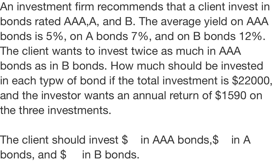 An investment firm recommends that a client invest in
bonds rated AAA,A, and B. The average yield on AAA
bonds is 5%, on A bonds 7%, and on B bonds 12%.
The client wants to invest twice as much in AAA
bonds as in B bonds. How much should be invested
in each typw of bond if the total investment is $22000,
and the investor wants an annual return of $1590 on
the three investments.
The client should invest $ in AAA bonds,$ in A
in B bonds.
bonds, and $
