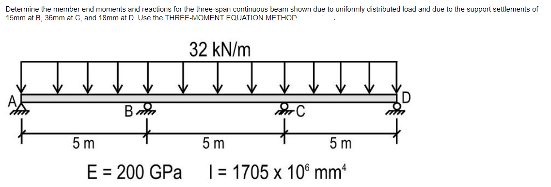 Determine the member end moments and reactions for the three-span continuous beam shown due to uniformly distributed load and due to the support settlements of
15mm at B, 36mm at C, and 18mm at D. Use the THREE-MOMENT EQUATION METHOD.
32 kN/m
5 m
5 m
5 m
E = 200 GPa
|= 1705 x 10° mm
