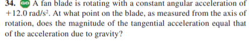 34. G0 A fan blade is rotating with a constant angular acceleration of
+12.0 rad/sº. At what point on the blade, as measured from the axis of
rotation, does the magnitude of the tangential acceleration equal that
of the acceleration due to gravity?
