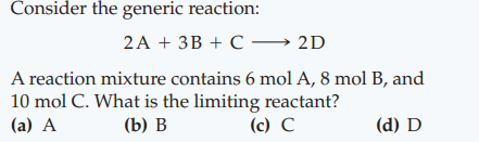 Consider the generic reaction:
2A + 3B + C → 2D
A reaction mixture contains 6 mol A, 8 mol B, and
10 mol C. What is the limiting reactant?
(c) C
(а) А
(b) В
(d) D
