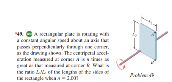 *49. Go A rectangular plate is rotating with
a constant angular speed about an axis that
passes perpendicularly through one corner,
as the drawing shows. The centripetal accel-
eration measured at corner A is n times as
L2
B
great as that measured at corner B. What is
the ratio L|/L2 of the lengths of the sides of
the rectangle when n = 2.00?
Problem 49
