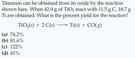 Titanium can be obtained from its oxide by the reaction
shown here. When 42.0 g of TiO, react with 11.5 g C, 18.7 g
Ti are obtained. What is the percent yield for the reaction?
TiO,(s) + 2 C(s)
Ti(s) + CO(g)
(a) 74.2%
(b) 81.6%
(c) 122%
(d) 41%

