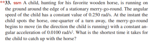 **33. ssm A child, hunting for his favorite wooden horse, is running on
the ground around the edge of a stationary merry-go-round. The angular
speed of the child has a constant value of 0.250 rad/s. At the instant the
child spots the horse, one-quarter of a turn away, the merry-go-round
begins to move (in the direction the child is running) with a constant an-
gular acceleration of 0.0100 rad/s². What is the shortest time it takes for
the child to catch up with the horse?
