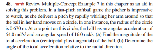 48. mmh Review Multiple-Concept Example 7 in this chapter as an aid in
solving this problem. In a fast-pitch softball game the pitcher is impressive
to watch, as she delivers a pitch by rapidly whirling her arm around so that
the ball in her hand moves on a circle. In one instance, the radius of the circle
is 0.670 m. At one point on this circle, the ball has an angular acceleration of
64.0 rad/s² and an angular speed of 16.0 rad/s. (a) Find the magnitude of the
total acceleration (centripetal plus tangential) of the ball. (b) Determine the
angle of the total acceleration relative to the radial direction.
