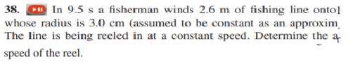 38. Cm In 9.5 s a fisherman winds 2.6 m of fishing line onto]
whose radius is 3.0 cm (assumed to be constant as an approxim
The line is being reeled in at a constant speed. Determine the a
speed of the reel.
