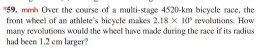 *59. mmh Over the course of a multi-stage 4520-km bicycle race, the
front wheel of an athlete's bicycle makes 2.18 × 10° revolutions. How
many revolutions would the wheel have made during the race if its radius
had been 1.2 cm larger?
