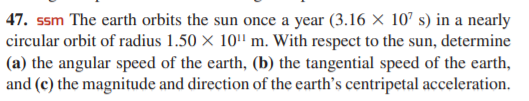 47. ssm The earth orbits the sun once a year (3.16 × 107 s) in a nearly
circular orbit of radius 1.50 × 10' m. With respect to the sun, determine
(a) the angular speed of the earth, (b) the tangential speed of the earth,
and (c) the magnitude and direction of the earth's centripetal acceleration.
