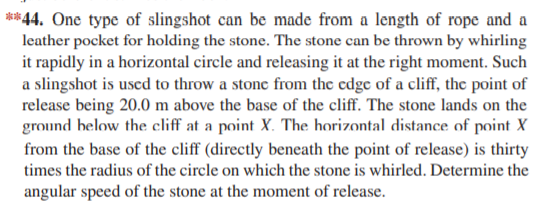 **44. One type of slingshot can be made from a length of rope and a
leather pocket for holding the stone. The stone can be thrown by whirling
it rapidly in a horizontal circle and releasing it at the right moment. Such
a slingshot is uscd to throw a stone from the edge of a cliff, the point of
release being 20.0 m above the base of the cliff. The stone lands on the
ground helow the cliff at a point X. The horizontal distance of point X
from the base of the cliff (directly beneath the point of release) is thirty
times the radius of the circle on which the stone is whirled. Determine the
angular speed of the stone at the moment of release.
