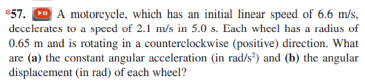 *57. CD A motorcycle, which has an initial linear speed of 6.6 m/s,
decelerates to a speed of 2.1 m/s in 5.0 s. Each wheel has a radius of
0.65 m and is rotating in a counterclockwise (positive) direction. What
are (a) the constant angular acceleration (in rad/s²) and (b) the angular
displacement (in rad) of each wheel?
