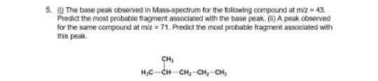 5. The base peak observed in Mass-spectrum for the toliowing compound at miz= 43.
Predict the most probabie tragnent associated with the base peak, ) A peak observed
for the same compound at miz = 71, Predict the mont probable fragrment associated with
this peak.
CH,
H,C-CH CH, CH,-CH,

