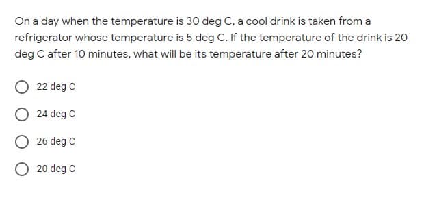 On a day when the temperature is 30 deg C, a cool drink is taken from a
refrigerator whose temperature is 5 deg C. If the temperature of the drink is 20
deg C after 10 minutes, what will be its temperature after 20 minutes?
22 deg C
O 24 deg C
O 26 deg C
O 20 deg C
