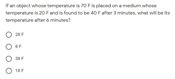 If an object whose temperature is 70 F is placed on a medium whose
temperature is 20 F and is found to be 40 F after 3 minutes, what will be its
temperature after 6 minutes?
28 F
O 8 F
38 F
O 18 F

