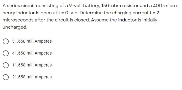 A series circuit consisting of a 9-volt battery, 150-ohm resistor and a 400-micro
henry inductor is open at t = 0 sec. Determine the charging current t = 2
microseconds after the circuit is closed. Assume the inductor is initially
uncharged.
31.658 milliAmperes
O 41.658 milliAmperes
O 11.658 milliAmperes
O 21.658 milliAmperes
