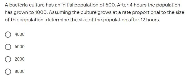 A bacteria culture has an initial population of 500. After 4 hours the population
has grown to 1000. Assuming the culture grows at a rate proportional to the size
of the population, determine the size of the population after 12 hours.
4000
6000
2000
000
