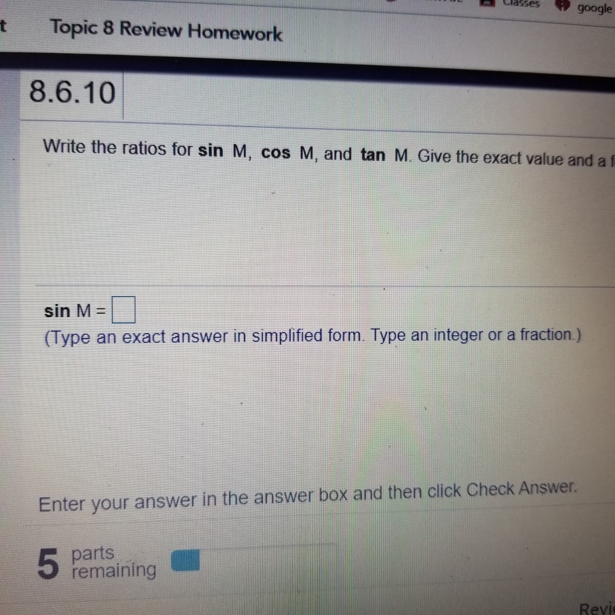 google
Topic 8 Review Homework
8.6.10
Write the ratios for sin M, cos M, and tan M. Give the exact value and a f
sin M =
(Type an exact answer in simplified form. Type an integer or a fraction.)
Enter your answer in the answer box and then click Check Answer.
5
5 parts
remaining
Revie
