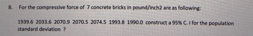 8. For the compressive force of 7 concrete bricks in pound/inch2 are as following:
1939.6 2033.6 2070.9 2070.5 2074.5 1993.8 1990.0 construct a 95% C. I for the population
standard deviation ?
