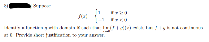 Suppose
if x >0
f(x) =
-1
if x < 0.
Identify a function g with domain R such that lim (f + g)(x) exists but f +g is not continuous
at 0. Provide short justification to your answer.
