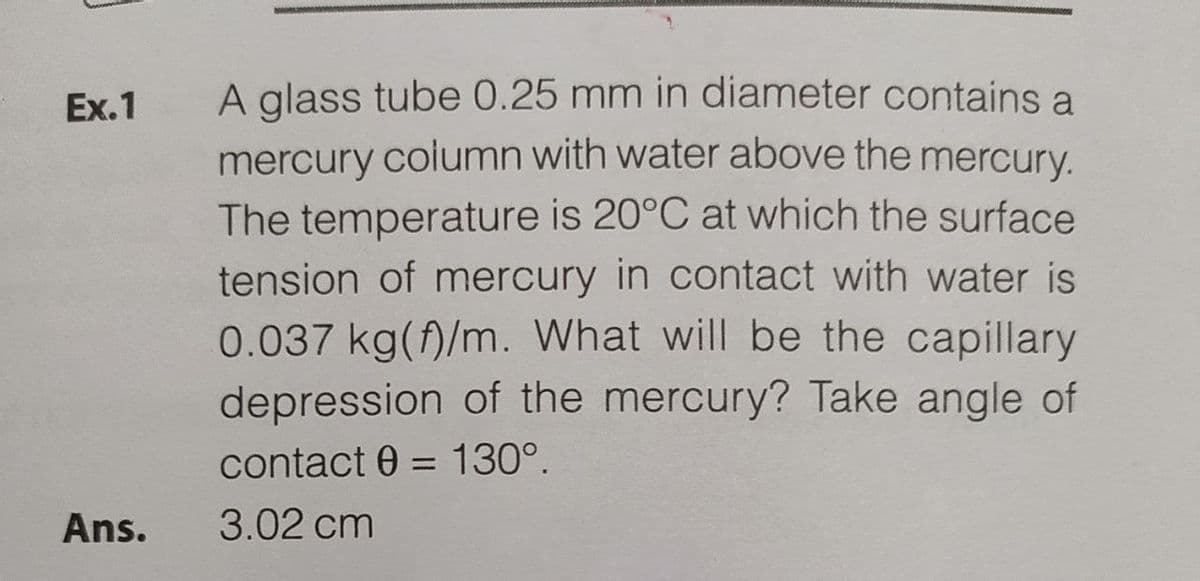 Ex.1
Ans.
A glass tube 0.25 mm in diameter contains a
mercury column with water above the mercury.
The temperature is 20°C at which the surface
tension of mercury in contact with water is
0.037 kg()/m. What will be the capillary
depression of the mercury? Take angle of
contact 0= 130°.
3.02 cm