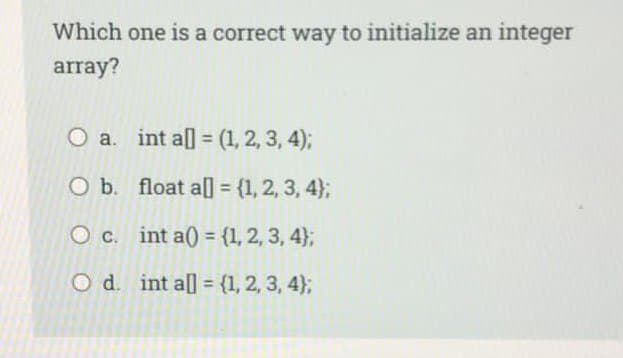 Which one is a correct way to initialize an integer
array?
O a. int al = (1, 2, 3, 4);
O b.
float a[] = {1, 2, 3, 4);
int a() {1, 2, 3, 4);
int al] = {1, 2, 3, 4);
O c.
O d.