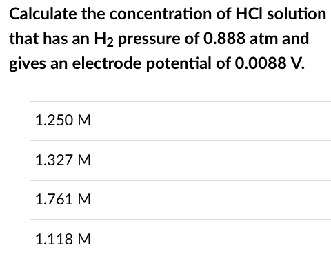 Calculate the concentration of HCI solution
that has an H₂ pressure of 0.888 atm and
gives an electrode potential of 0.0088 V.
1.250 M
1.327 M
1.761 M
1.118 M