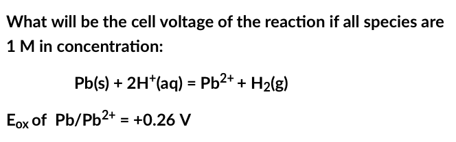 What will be the cell voltage of the reaction if all species are
1 M in concentration:
Pb(s) + 2H+ (aq) = Pb²+ + H₂(g)
Eox of Pb/Pb²+ = +0.26 V