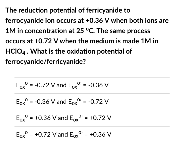 The reduction potential of ferricyanide to
ferrocyanide ion occurs at +0.36 V when both ions are
1M in concentration at 25 °C. The same process
occurs at +0.72 V when the medium is made 1M in
HCIO4. What is the oxidation potential of
ferrocyanide/ferricyanide?
Eox = -0.72 V and Exº¹ = -0.36 V
Eox = -0.36 V and Eoxº = -0.72 V
Eox
= +0.36 V and Ex = +0.72 V
Eox
= +0.72 V and Eoxº'
= +0.36 V