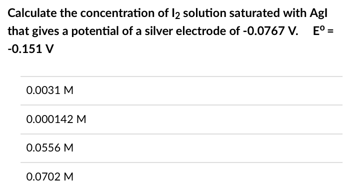 Calculate the concentration of 12 solution saturated with Agl
Eº =
that gives a potential of a silver electrode of -0.0767 V.
-0.151 V
0.0031 M
0.000142 M
0.0556 M
0.0702 M