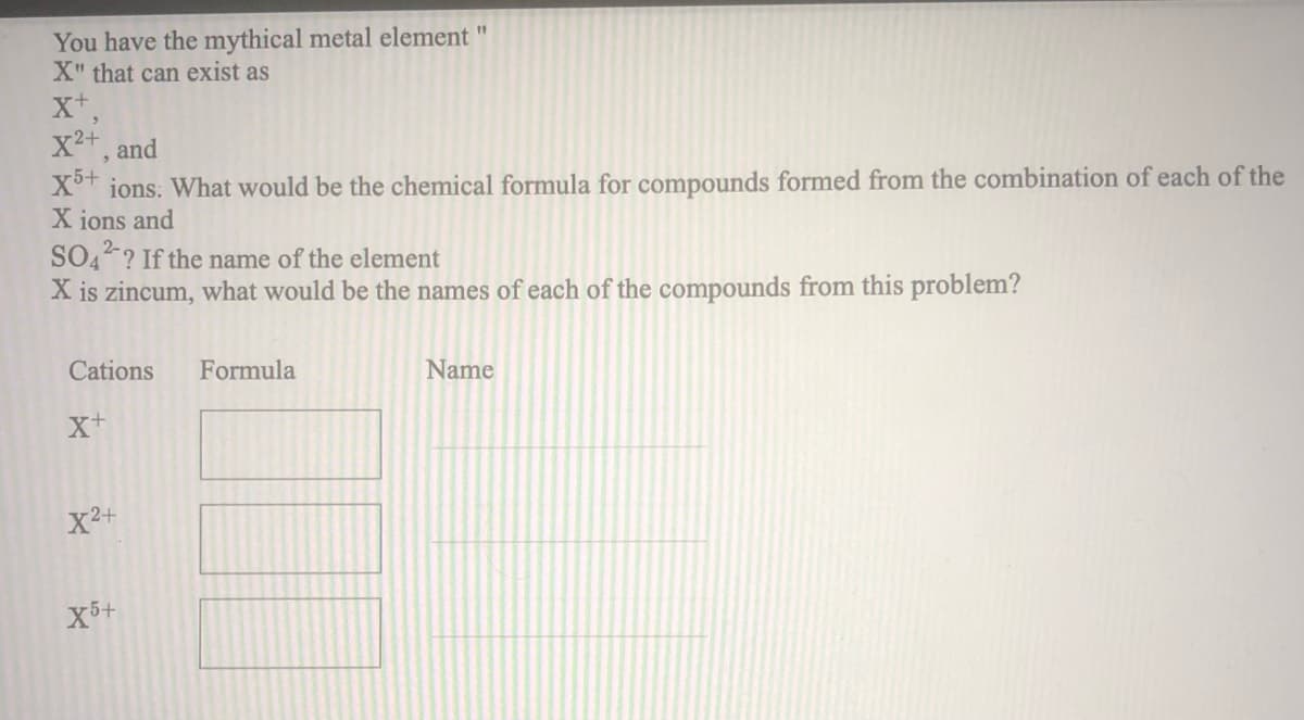 You have the mythical metal element
X" that can exist as
11
x2+ and
X°t ions. What would be the chemical formula for compounds formed from the combination of each of the
X ions and
SO4? If the name of the element
X is zincum, what would be the names of each of the compounds from this problem?
Cations
Formula
Name
X2+
X5+
