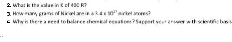 2. What is the value in K of 400 R?
3. How many grams of Nickel are in a 3.4 x 10" nickel atoms?
4. Why is there a need to balance chemical equations? Support your answer with scientific basis
