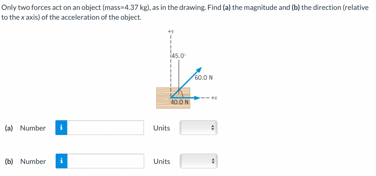 Only two forces act on an object (mass=4.37 kg), as in the drawing. Find (a) the magnitude and (b) the direction (relative
to the x axis) of the acceleration of the object.
(a) Number
(b) Number
M.
+y
I
I
145.0⁰
Units
Units
40.0 N
60.0 N
·+x