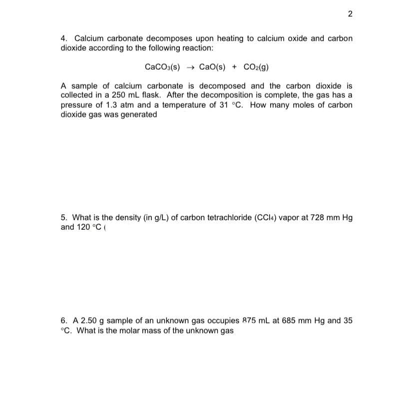 2
4. Calcium carbonate decomposes upon heating to calcium oxide and carbon
dioxide according to the following reaction:
CaCO:(s) → CaO(s) + CO2(g)
A sample of calcium carbonate is decomposed and the carbon dioxide is
collected in a 250 mL flask. After the decomposition is complete, the gas has a
pressure of 1.3 atm and a temperature of 31 °C. How many moles of carbon
dioxide gas was generated
5. What is the density (in g/L) of carbon tetrachloride (CC4) vapor at 728 mm Hg
and 120 °C (
6. A 2.50 g sample of an unknown gas occupies 875 mL at 685 mm Hg and 35
°C. What is the molar mass of the unknown gas
