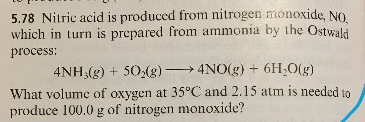 5.78 Nitric acid is produced from nitrogen monoxide, NO.
which in turn is prepared from ammonia by the Ostwald
process:
4NH;(g) + 502(g)→4NO(g) + 6H;O(g)
What volume of oxygen at 35°C and 2.15 atm is needed to
produce 100.0 g of nitrogen monoxide?
